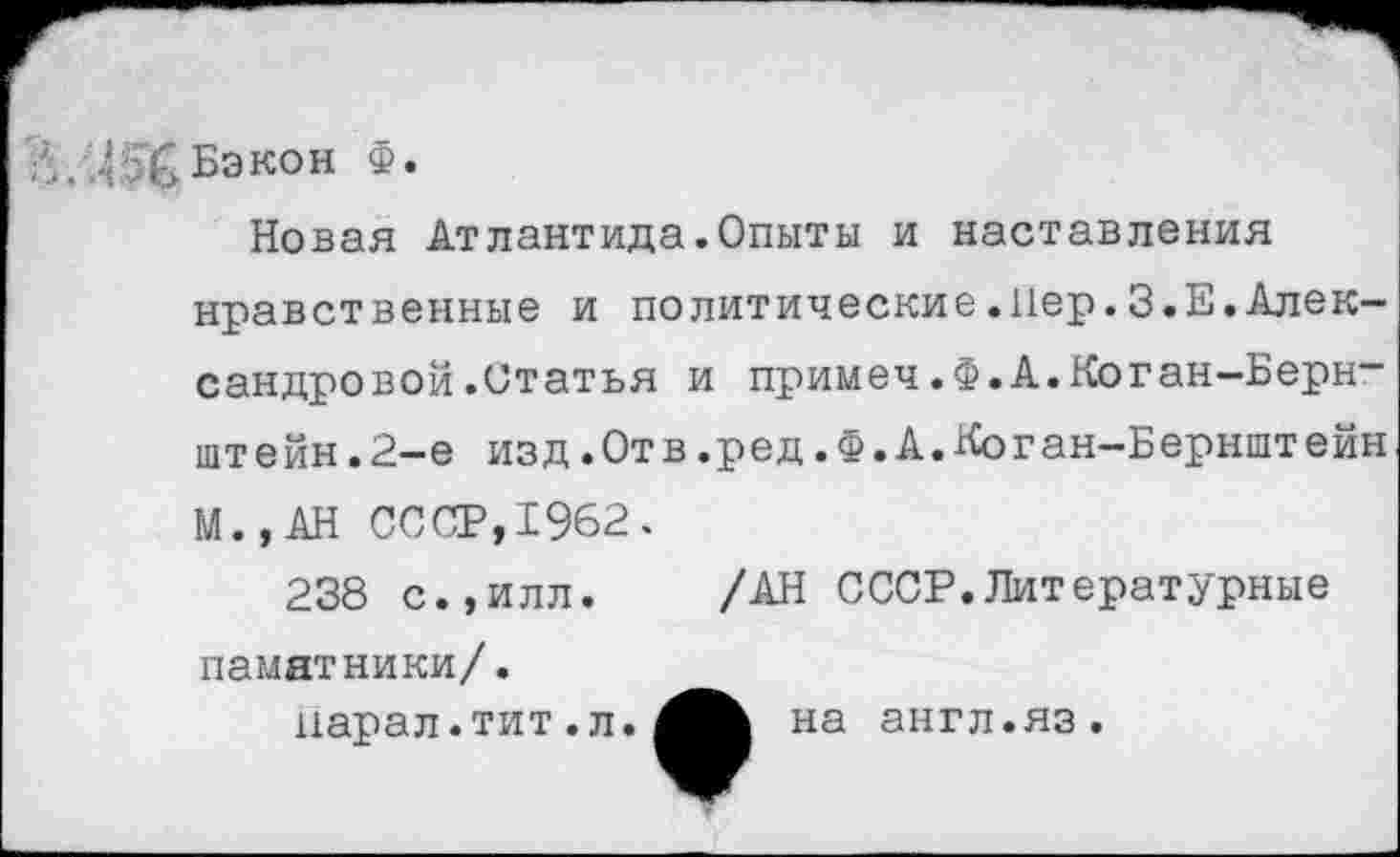 ﻿. Бэкон Ф.
Новая Атлантида.Опыты и наставления нравственные и политические.Пер.З.Е.Александровой .Статья и примеч.Ф.А.Коган-Бернштейн. 2-е изд.Отв.ред.Ф.А.Коган-Бернштейн
М.,АН СССР,1962.
238 с.,илл. /АН СССР.Литературные
памятники/.
парал.тит.л.
на англ.яз.